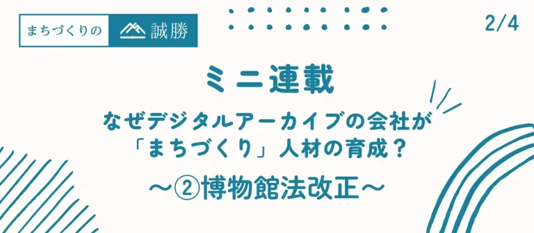 ミニ連載A第2回：なぜデジタルアーカイブの会社が「まちづくり」人材の育成？ 〜博物館法改正〜